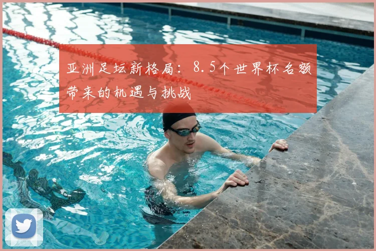 亚洲足坛新格局：8.5个世界杯名额带来的机遇与挑战