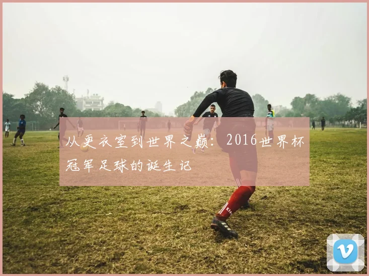 从更衣室到世界之巅:2016世界杯冠军足球的诞生记