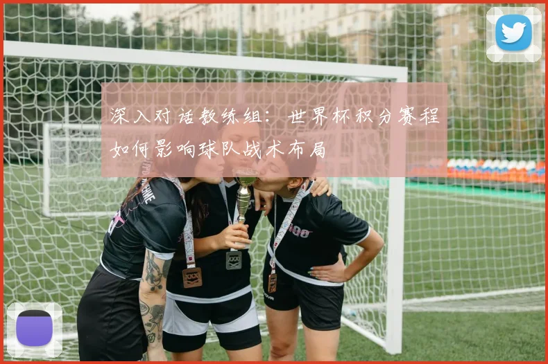 深入对话教练组：世界杯积分赛程如何影响球队战术布局