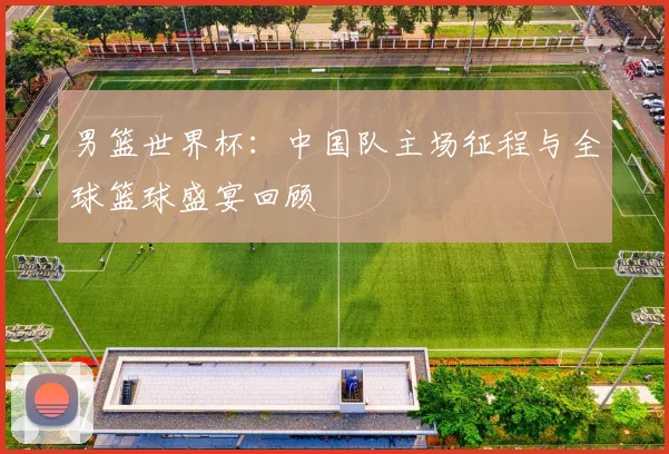 男篮世界杯:中国队主场征程与全球篮球盛宴回顾