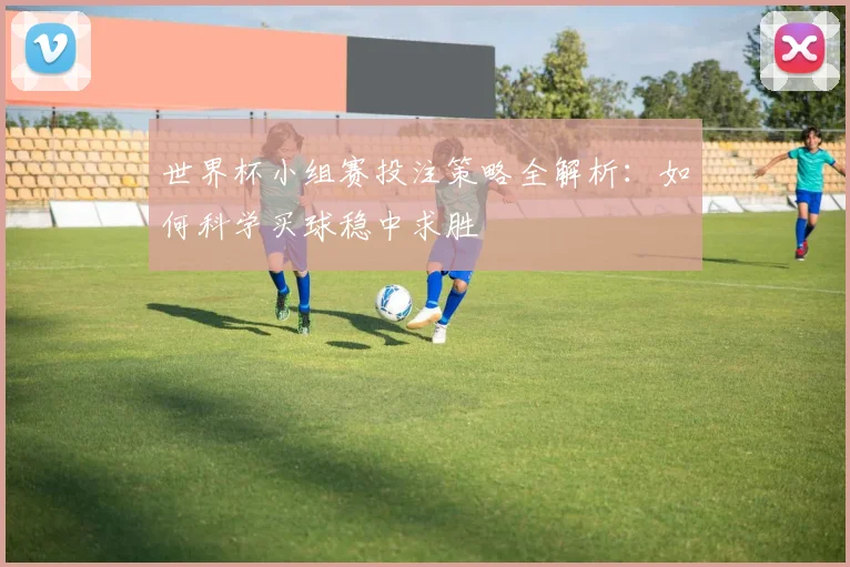 世界杯小组赛投注策略全解析：如何科学买球稳中求胜