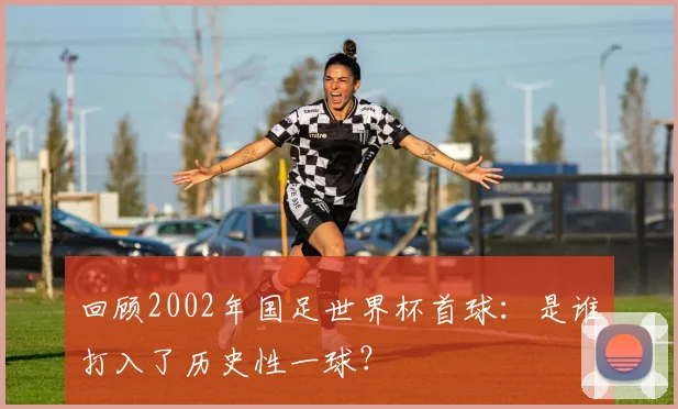 回顾2002年国足世界杯首球:是谁打入了历史性一球?