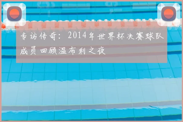 专访传奇：2014年世界杯决赛球队成员回顾温布利之夜