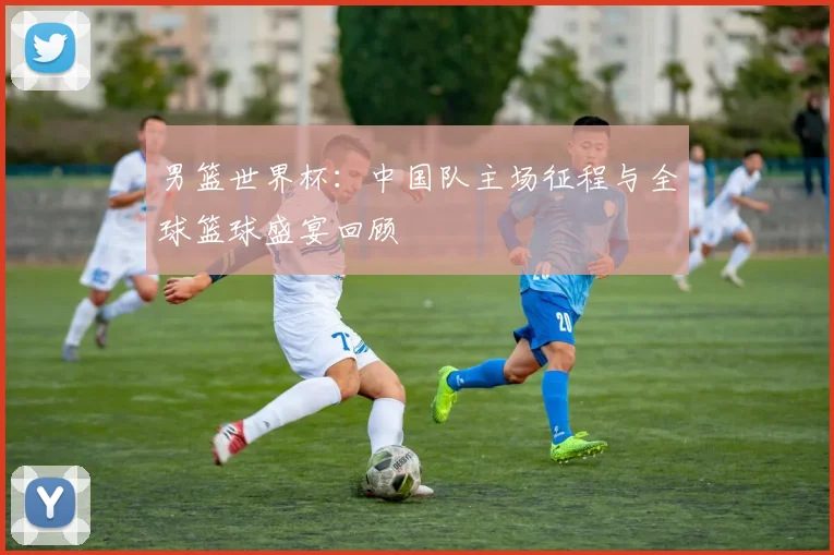 男篮世界杯:中国队主场征程与全球篮球盛宴回顾