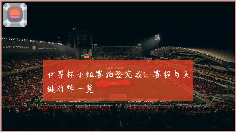 世界杯小组赛抽签完成:赛程与关键对阵一览