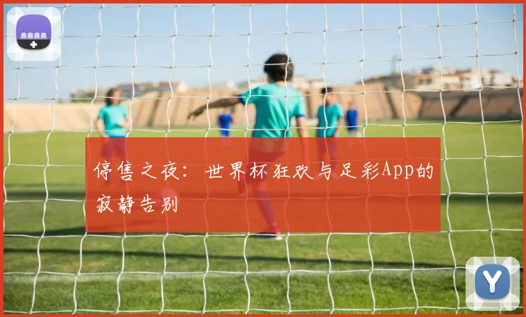 停售之夜:世界杯狂欢与足彩App的寂静告别