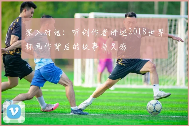 深入对话：听创作者讲述2018世界杯画作背后的故事与灵感