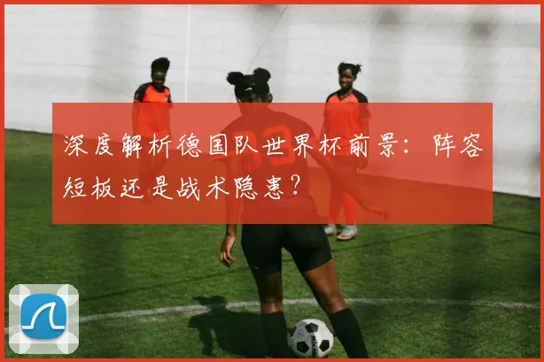 深度解析德国队世界杯前景：阵容短板还是战术隐患？