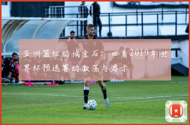 亚洲篮坛的试金石：回看2019年世界杯预选赛的激荡与启示