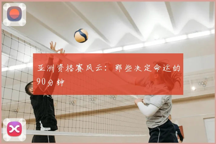 亚洲资格赛风云：那些决定命运的90分钟