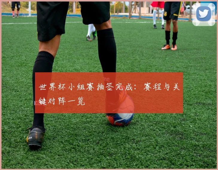 世界杯小组赛抽签完成:赛程与关键对阵一览