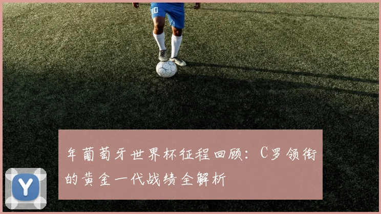 年葡萄牙世界杯征程回顾：C罗领衔的黄金一代战绩全解析
