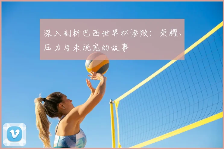 深入剖析巴西世界杯惨败：荣耀、压力与未说完的故事