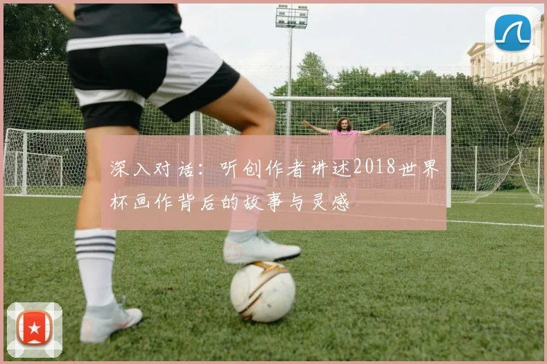 深入对话：听创作者讲述2018世界杯画作背后的故事与灵感