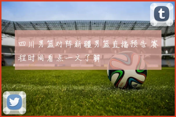 四川男篮对阵新疆男篮直播预告 赛程时间看点一文了解