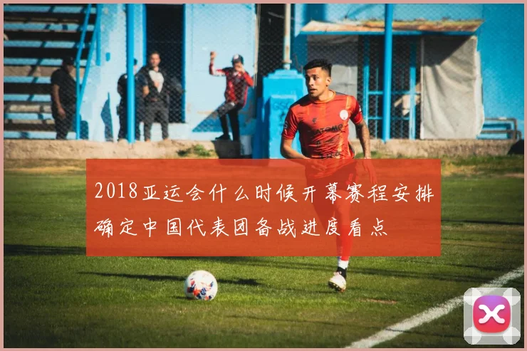 2018亚运会什么时候开幕赛程安排确定中国代表团备战进度看点