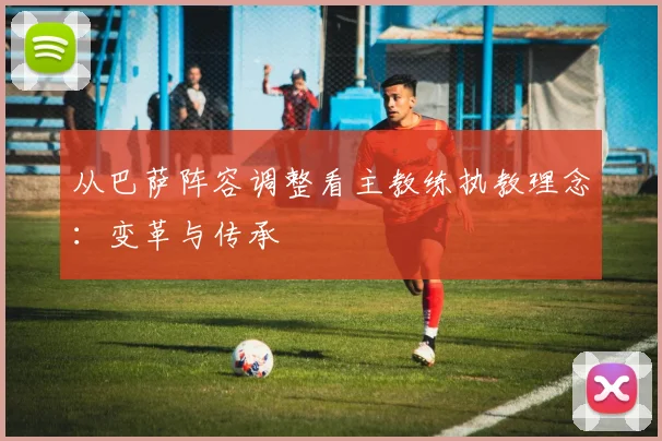 从巴萨阵容调整看主教练执教理念：变革与传承