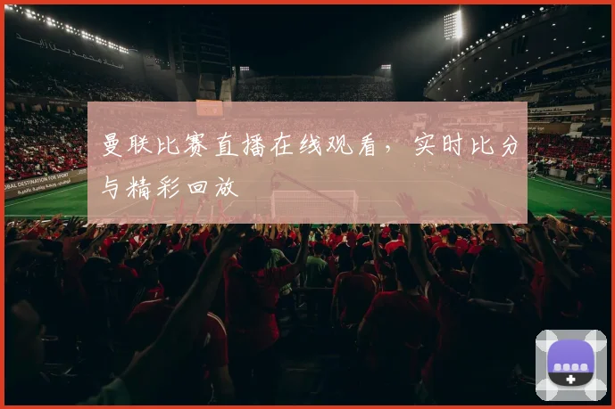 曼联比赛直播在线观看，实时比分与精彩回放