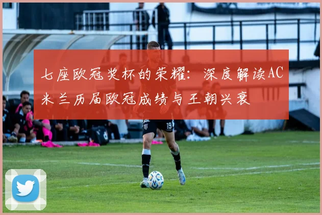 七座欧冠奖杯的荣耀：深度解读AC米兰历届欧冠成绩与王朝兴衰