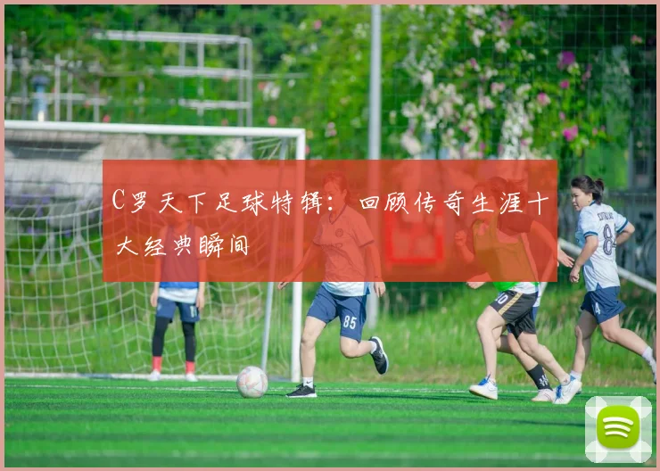 C罗天下足球特辑：回顾传奇生涯十大经典瞬间