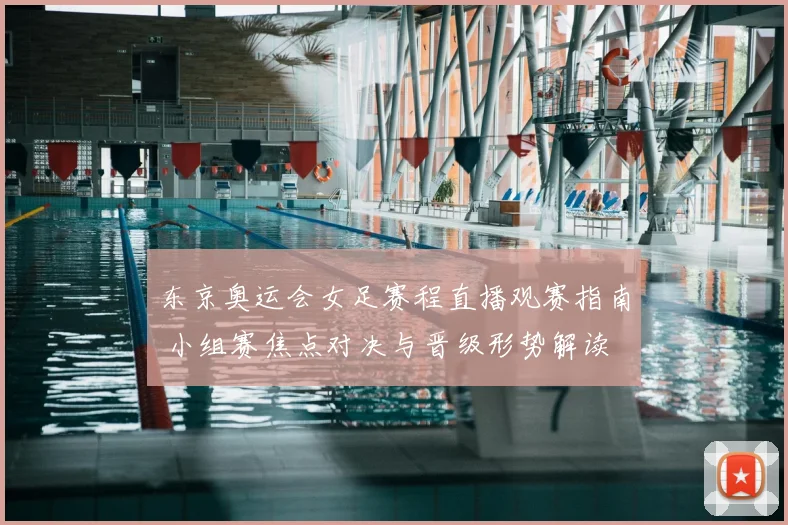 东京奥运会女足赛程直播观赛指南 小组赛焦点对决与晋级形势解读