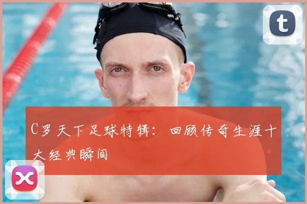 C罗天下足球特辑：回顾传奇生涯十大经典瞬间