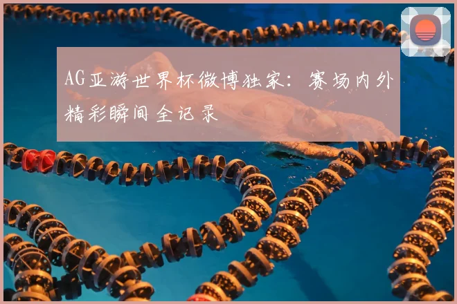 AG亚游世界杯微博独家：赛场内外精彩瞬间全记录