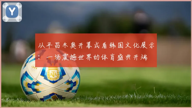 从平昌冬奥开幕式看韩国文化展示：一场震撼世界的体育盛典开端