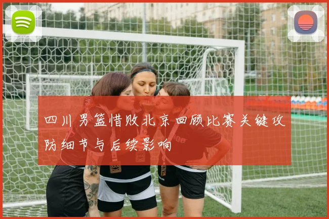 四川男篮惜败北京回顾比赛关键攻防细节与后续影响