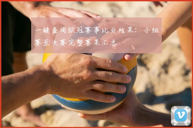 一键查询欧冠赛事比分结果：小组赛至决赛完整赛果汇总