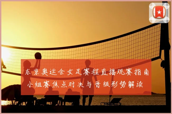 东京奥运会女足赛程直播观赛指南 小组赛焦点对决与晋级形势解读