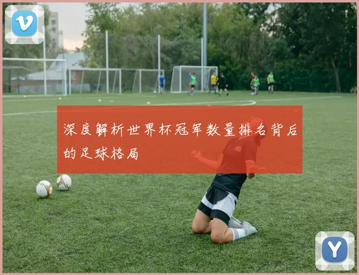 深度解析世界杯冠军数量排名背后的足球格局