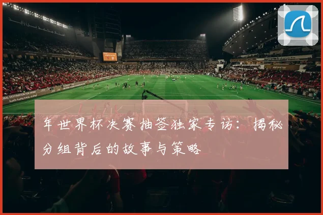 年世界杯决赛抽签独家专访：揭秘分组背后的故事与策略