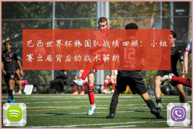 巴西世界杯韩国队战绩回顾：小组赛出局背后的战术解析